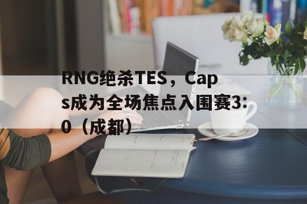 开云体育登录-RNG绝杀TES，Caps成为全场焦点入围赛3:0（成都）